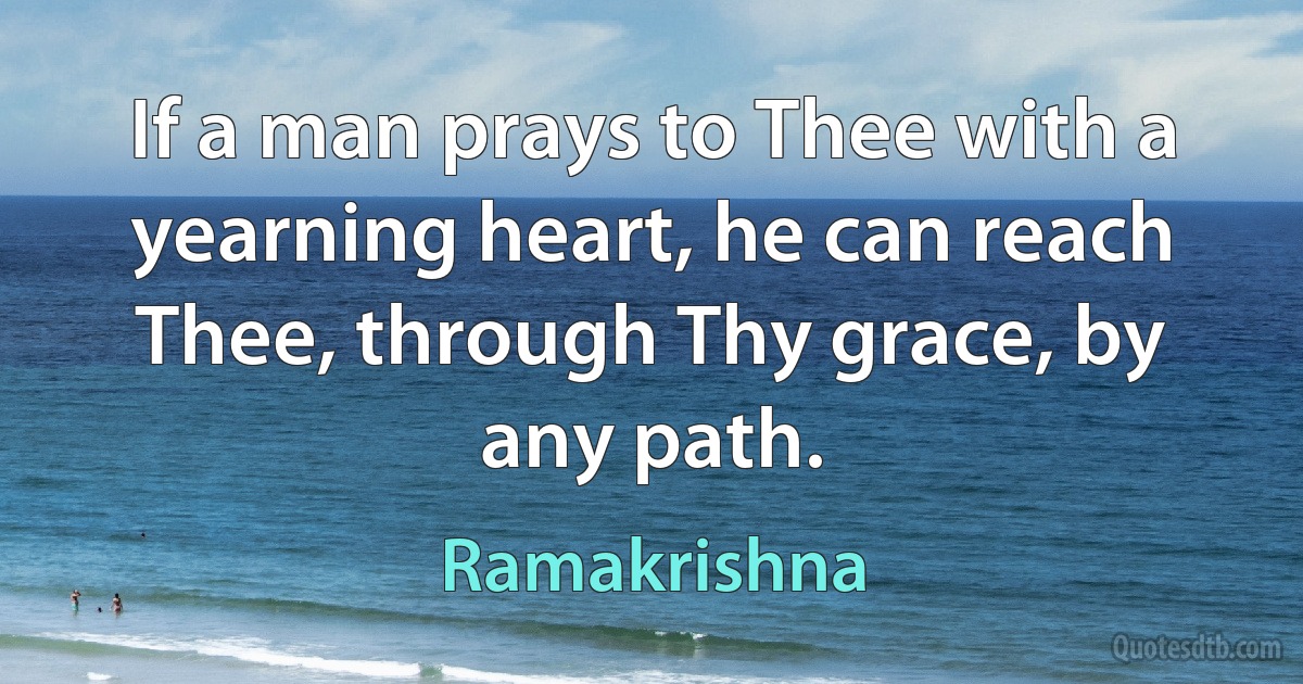 If a man prays to Thee with a yearning heart, he can reach Thee, through Thy grace, by any path. (Ramakrishna)