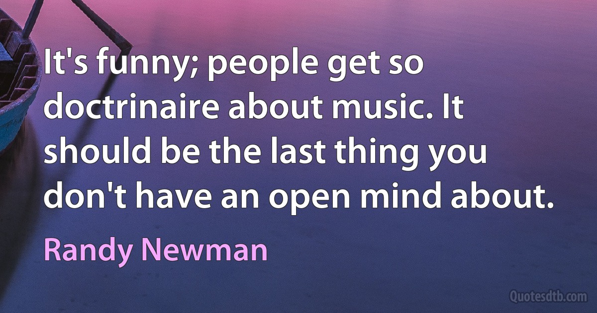 It's funny; people get so doctrinaire about music. It should be the last thing you don't have an open mind about. (Randy Newman)