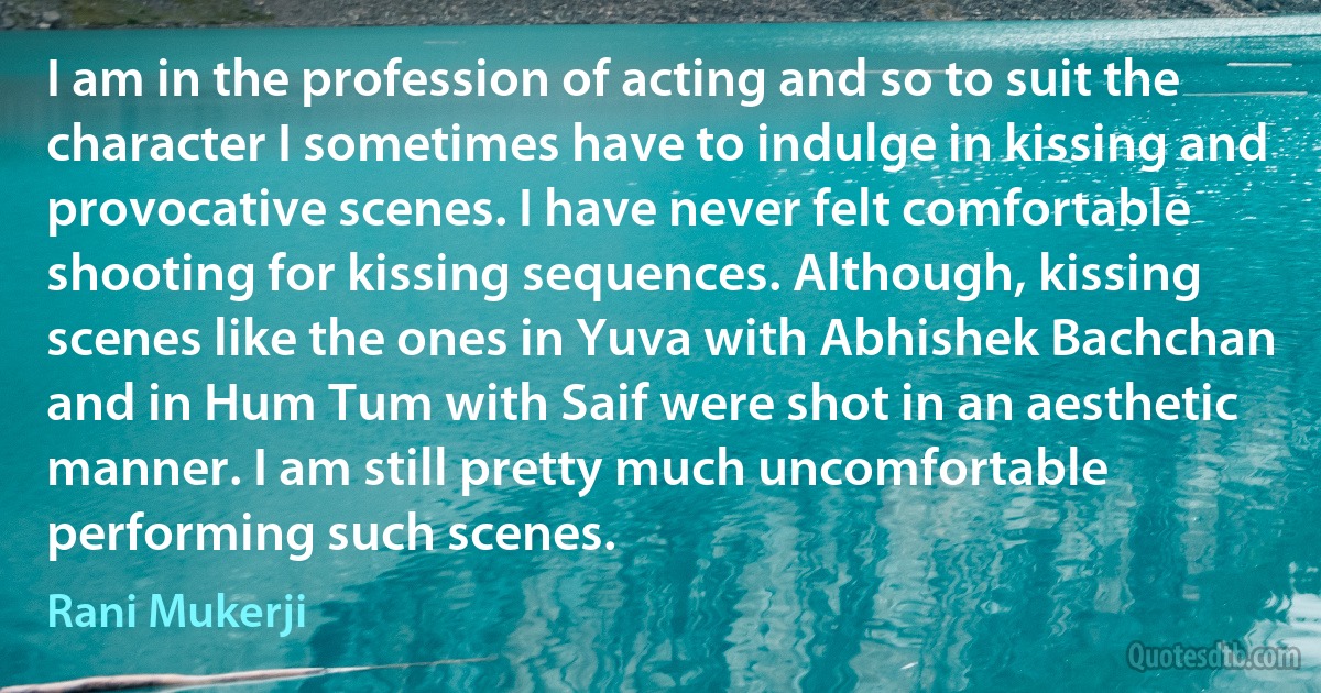 I am in the profession of acting and so to suit the character I sometimes have to indulge in kissing and provocative scenes. I have never felt comfortable shooting for kissing sequences. Although, kissing scenes like the ones in Yuva with Abhishek Bachchan and in Hum Tum with Saif were shot in an aesthetic manner. I am still pretty much uncomfortable performing such scenes. (Rani Mukerji)