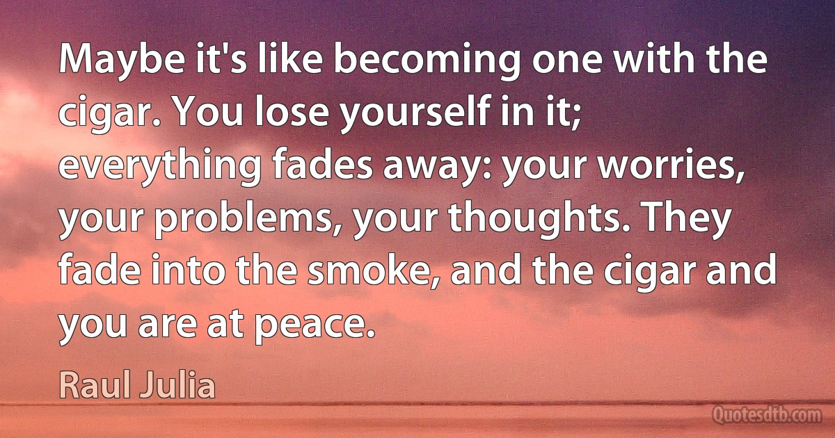 Maybe it's like becoming one with the cigar. You lose yourself in it; everything fades away: your worries, your problems, your thoughts. They fade into the smoke, and the cigar and you are at peace. (Raul Julia)