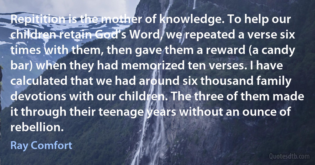 Repitition is the mother of knowledge. To help our children retain God's Word, we repeated a verse six times with them, then gave them a reward (a candy bar) when they had memorized ten verses. I have calculated that we had around six thousand family devotions with our children. The three of them made it through their teenage years without an ounce of rebellion. (Ray Comfort)