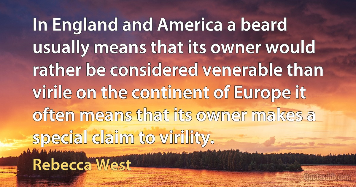 In England and America a beard usually means that its owner would rather be considered venerable than virile on the continent of Europe it often means that its owner makes a special claim to virility. (Rebecca West)