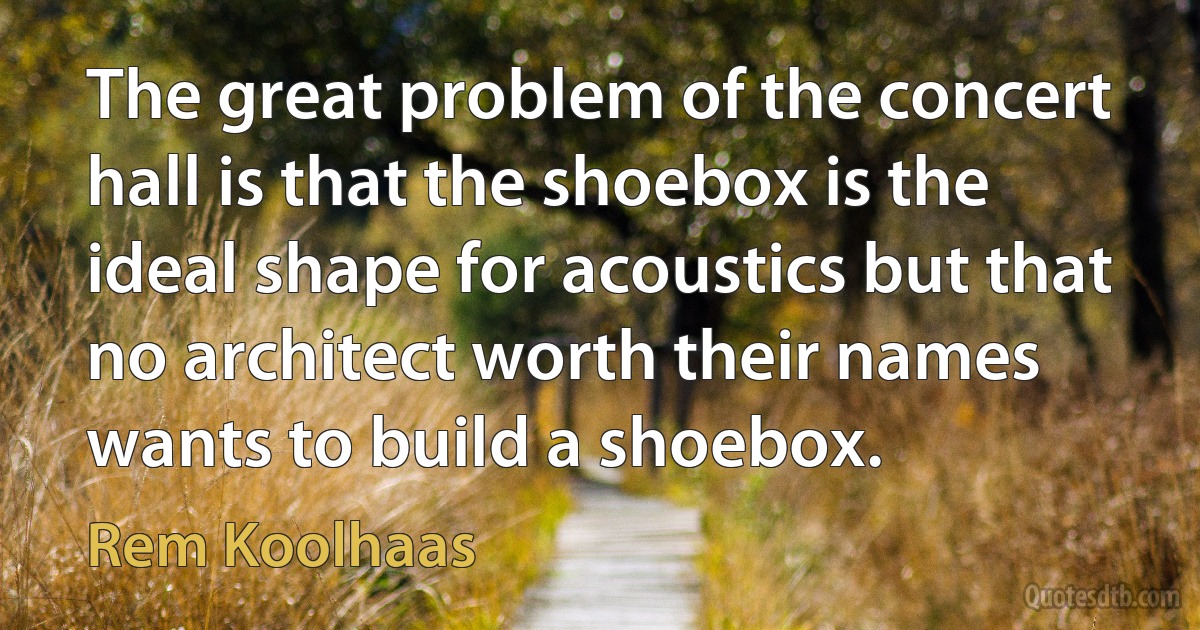 The great problem of the concert hall is that the shoebox is the ideal shape for acoustics but that no architect worth their names wants to build a shoebox. (Rem Koolhaas)