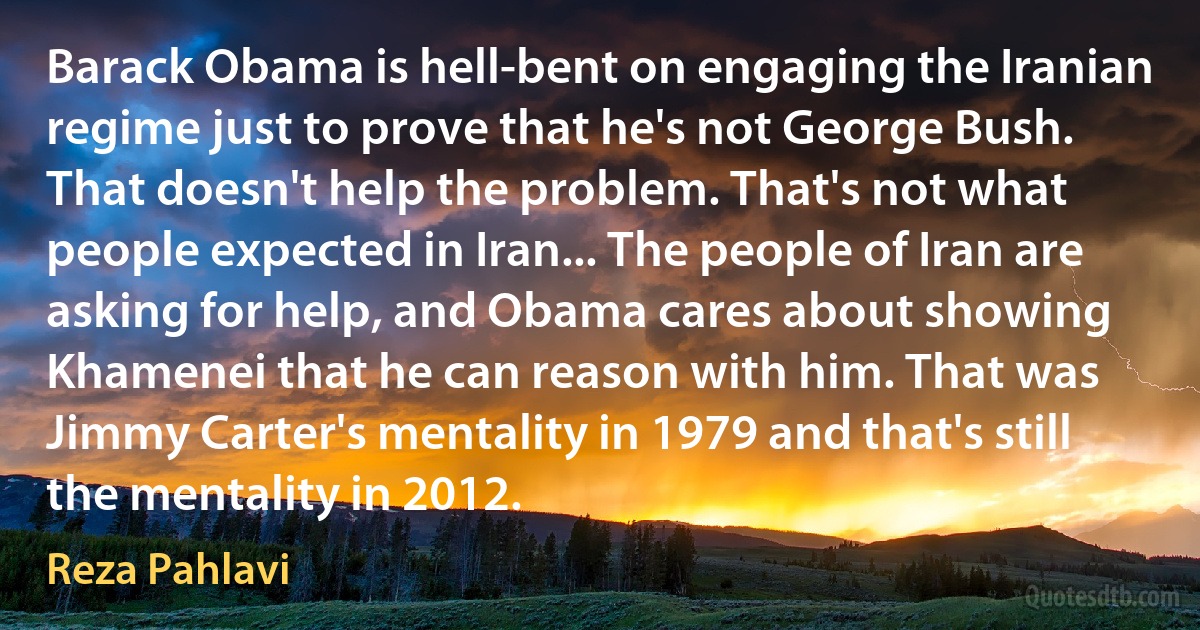 Barack Obama is hell-bent on engaging the Iranian regime just to prove that he's not George Bush. That doesn't help the problem. That's not what people expected in Iran... The people of Iran are asking for help, and Obama cares about showing Khamenei that he can reason with him. That was Jimmy Carter's mentality in 1979 and that's still the mentality in 2012. (Reza Pahlavi)