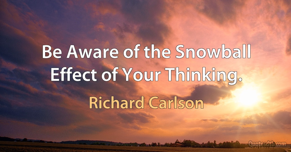 Be Aware of the Snowball Effect of Your Thinking. (Richard Carlson)