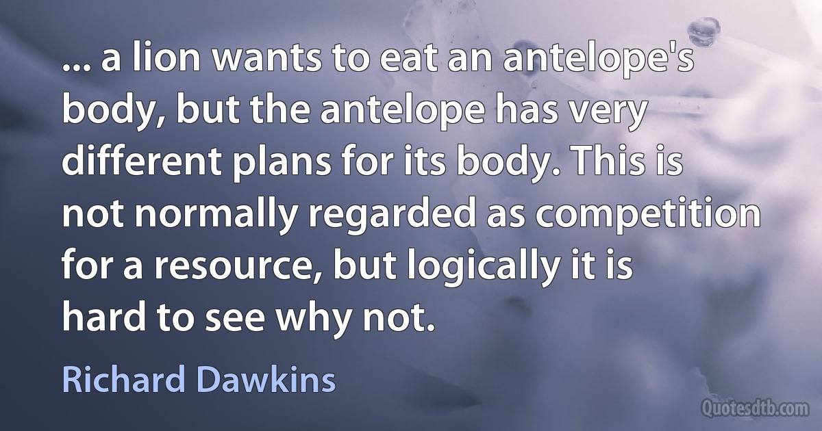 ... a lion wants to eat an antelope's body, but the antelope has very different plans for its body. This is not normally regarded as competition for a resource, but logically it is hard to see why not. (Richard Dawkins)