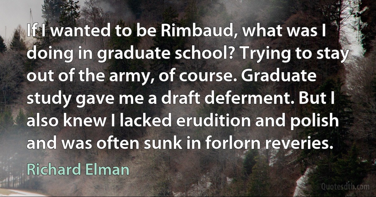 If I wanted to be Rimbaud, what was I doing in graduate school? Trying to stay out of the army, of course. Graduate study gave me a draft deferment. But I also knew I lacked erudition and polish and was often sunk in forlorn reveries. (Richard Elman)