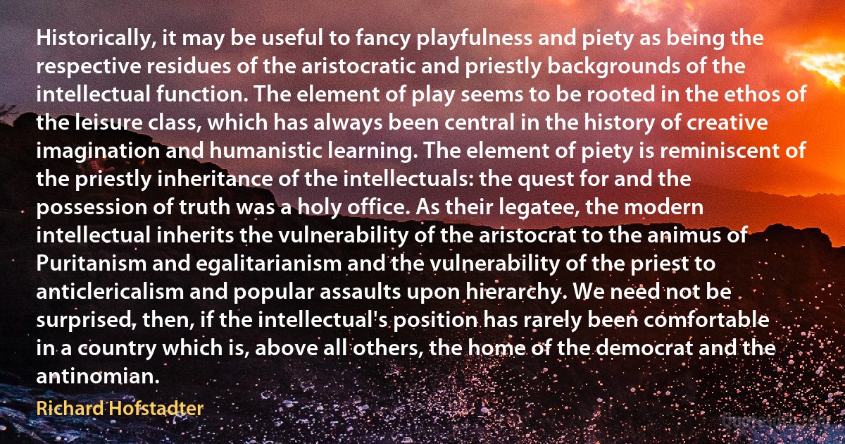 Historically, it may be useful to fancy playfulness and piety as being the respective residues of the aristocratic and priestly backgrounds of the intellectual function. The element of play seems to be rooted in the ethos of the leisure class, which has always been central in the history of creative imagination and humanistic learning. The element of piety is reminiscent of the priestly inheritance of the intellectuals: the quest for and the possession of truth was a holy office. As their legatee, the modern intellectual inherits the vulnerability of the aristocrat to the animus of Puritanism and egalitarianism and the vulnerability of the priest to anticlericalism and popular assaults upon hierarchy. We need not be surprised, then, if the intellectual's position has rarely been comfortable in a country which is, above all others, the home of the democrat and the antinomian. (Richard Hofstadter)