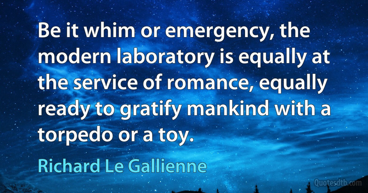 Be it whim or emergency, the modern laboratory is equally at the service of romance, equally ready to gratify mankind with a torpedo or a toy. (Richard Le Gallienne)