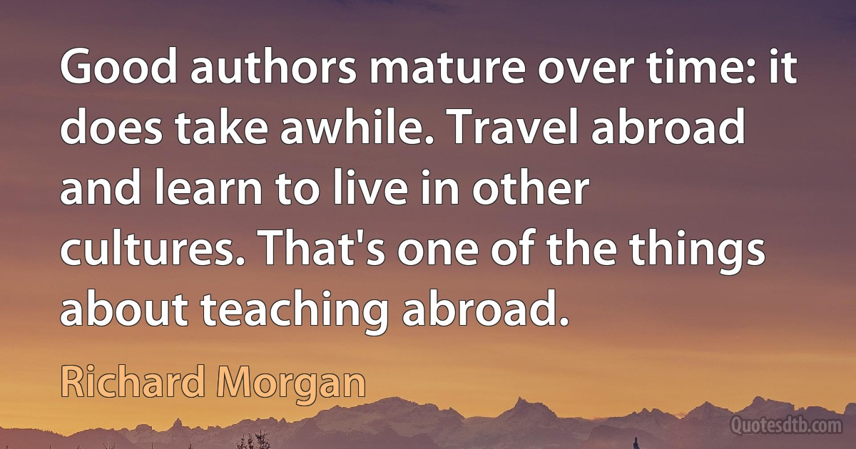 Good authors mature over time: it does take awhile. Travel abroad and learn to live in other cultures. That's one of the things about teaching abroad. (Richard Morgan)