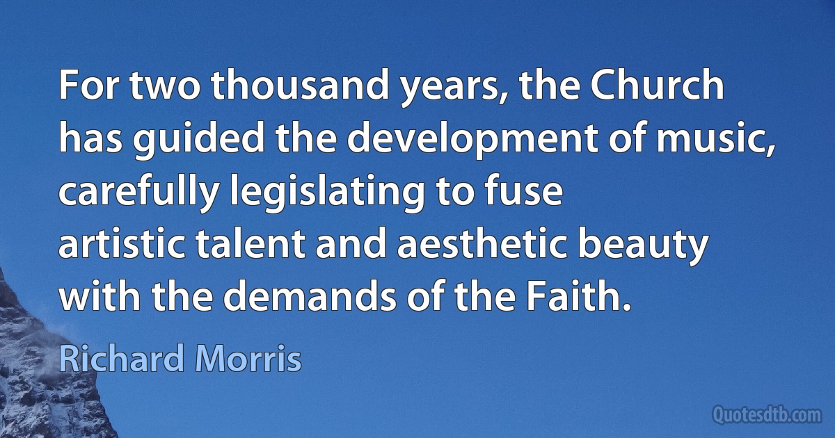 For two thousand years, the Church has guided the development of music, carefully legislating to fuse artistic talent and aesthetic beauty with the demands of the Faith. (Richard Morris)