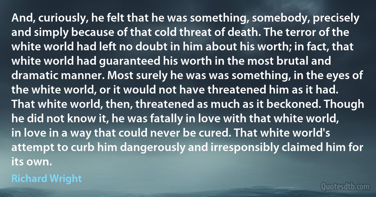 And, curiously, he felt that he was something, somebody, precisely and simply because of that cold threat of death. The terror of the white world had left no doubt in him about his worth; in fact, that white world had guaranteed his worth in the most brutal and dramatic manner. Most surely he was was something, in the eyes of the white world, or it would not have threatened him as it had. That white world, then, threatened as much as it beckoned. Though he did not know it, he was fatally in love with that white world, in love in a way that could never be cured. That white world's attempt to curb him dangerously and irresponsibly claimed him for its own. (Richard Wright)