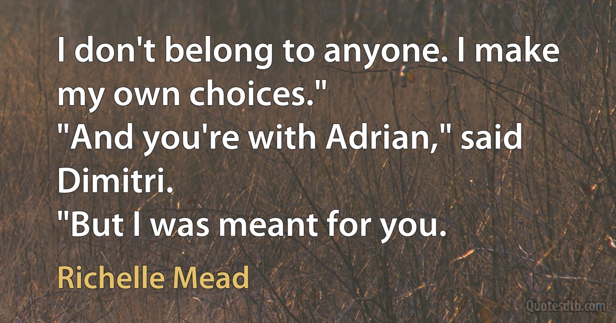 I don't belong to anyone. I make my own choices."
"And you're with Adrian," said Dimitri.
"But I was meant for you. (Richelle Mead)