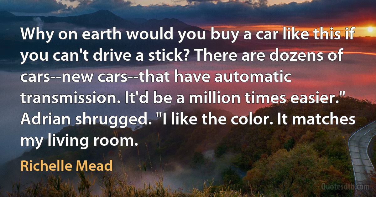 Why on earth would you buy a car like this if you can't drive a stick? There are dozens of cars--new cars--that have automatic transmission. It'd be a million times easier."
Adrian shrugged. "I like the color. It matches my living room. (Richelle Mead)