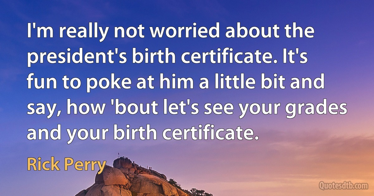 I'm really not worried about the president's birth certificate. It's fun to poke at him a little bit and say, how 'bout let's see your grades and your birth certificate. (Rick Perry)