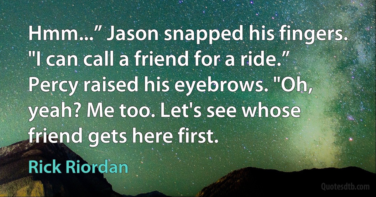 Hmm...” Jason snapped his fingers. "I can call a friend for a ride.”
Percy raised his eyebrows. "Oh, yeah? Me too. Let's see whose friend gets here first. (Rick Riordan)