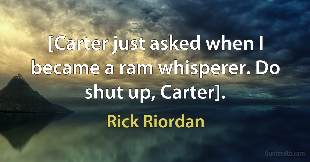 [Carter just asked when I became a ram whisperer. Do shut up, Carter]. (Rick Riordan)