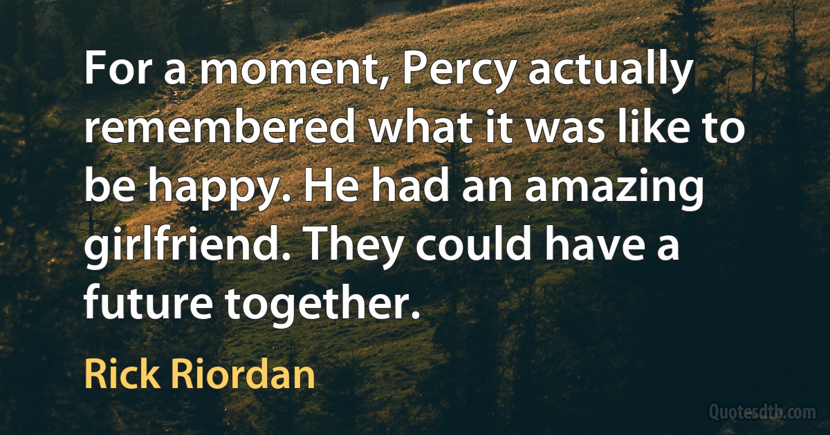 For a moment, Percy actually remembered what it was like to be happy. He had an amazing girlfriend. They could have a future together. (Rick Riordan)