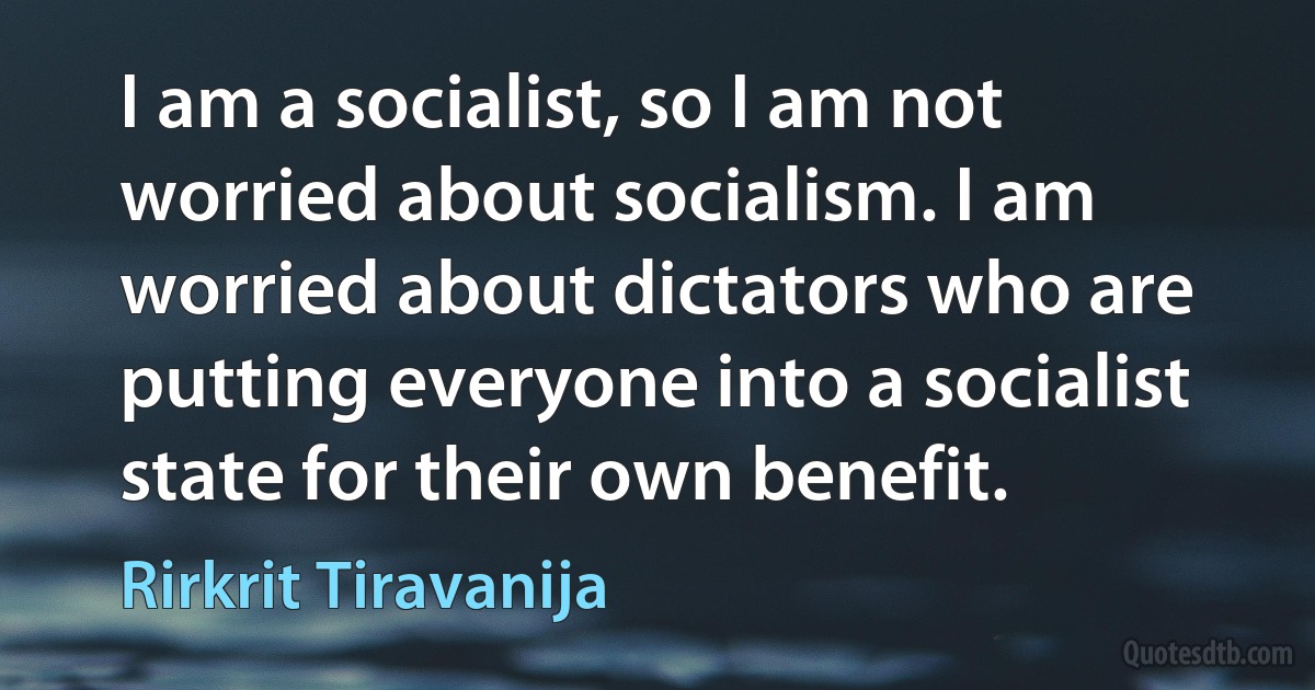 I am a socialist, so I am not worried about socialism. I am worried about dictators who are putting everyone into a socialist state for their own benefit. (Rirkrit Tiravanija)