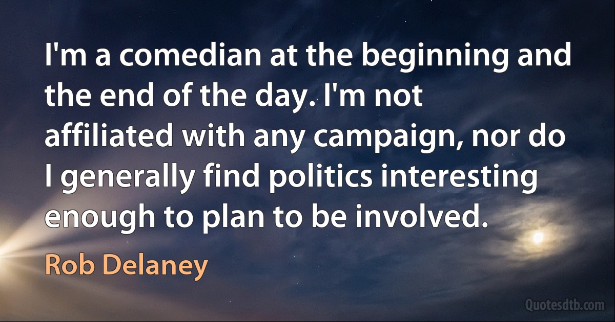 I'm a comedian at the beginning and the end of the day. I'm not affiliated with any campaign, nor do I generally find politics interesting enough to plan to be involved. (Rob Delaney)