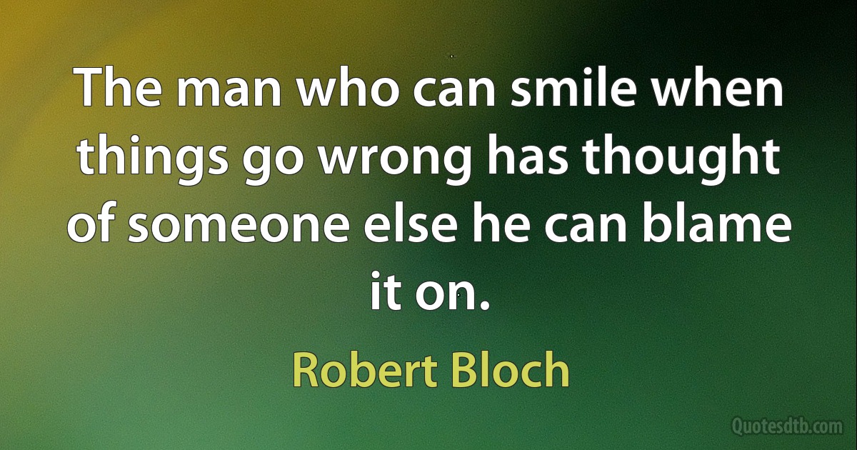 The man who can smile when things go wrong has thought of someone else he can blame it on. (Robert Bloch)