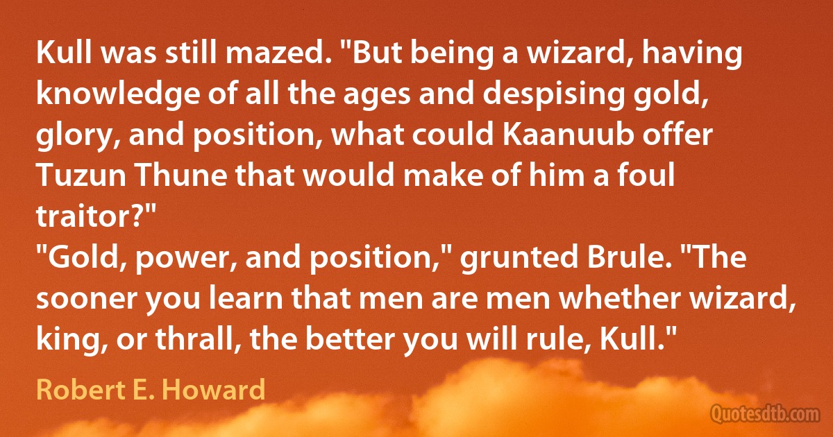 Kull was still mazed. "But being a wizard, having knowledge of all the ages and despising gold, glory, and position, what could Kaanuub offer Tuzun Thune that would make of him a foul traitor?"
"Gold, power, and position," grunted Brule. "The sooner you learn that men are men whether wizard, king, or thrall, the better you will rule, Kull." (Robert E. Howard)