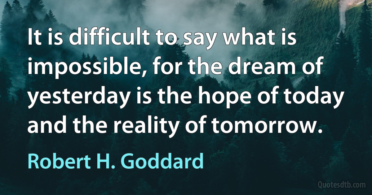 It is difficult to say what is impossible, for the dream of yesterday is the hope of today and the reality of tomorrow. (Robert H. Goddard)