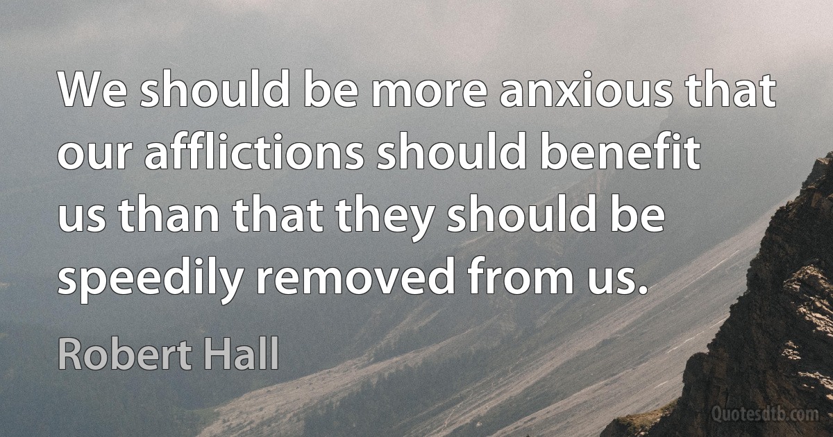 We should be more anxious that our afflictions should benefit us than that they should be speedily removed from us. (Robert Hall)