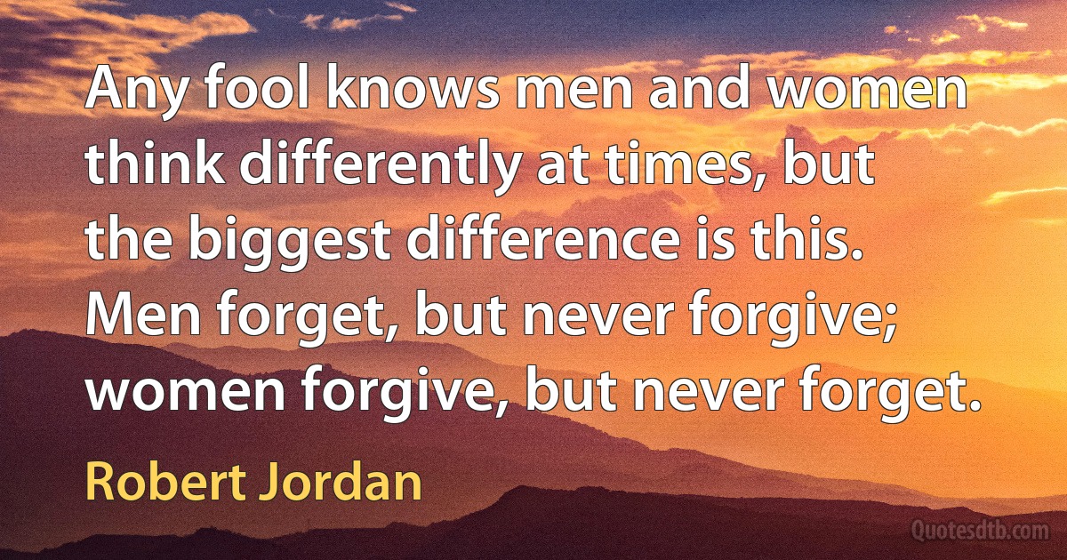 Any fool knows men and women think differently at times, but the biggest difference is this. Men forget, but never forgive; women forgive, but never forget. (Robert Jordan)