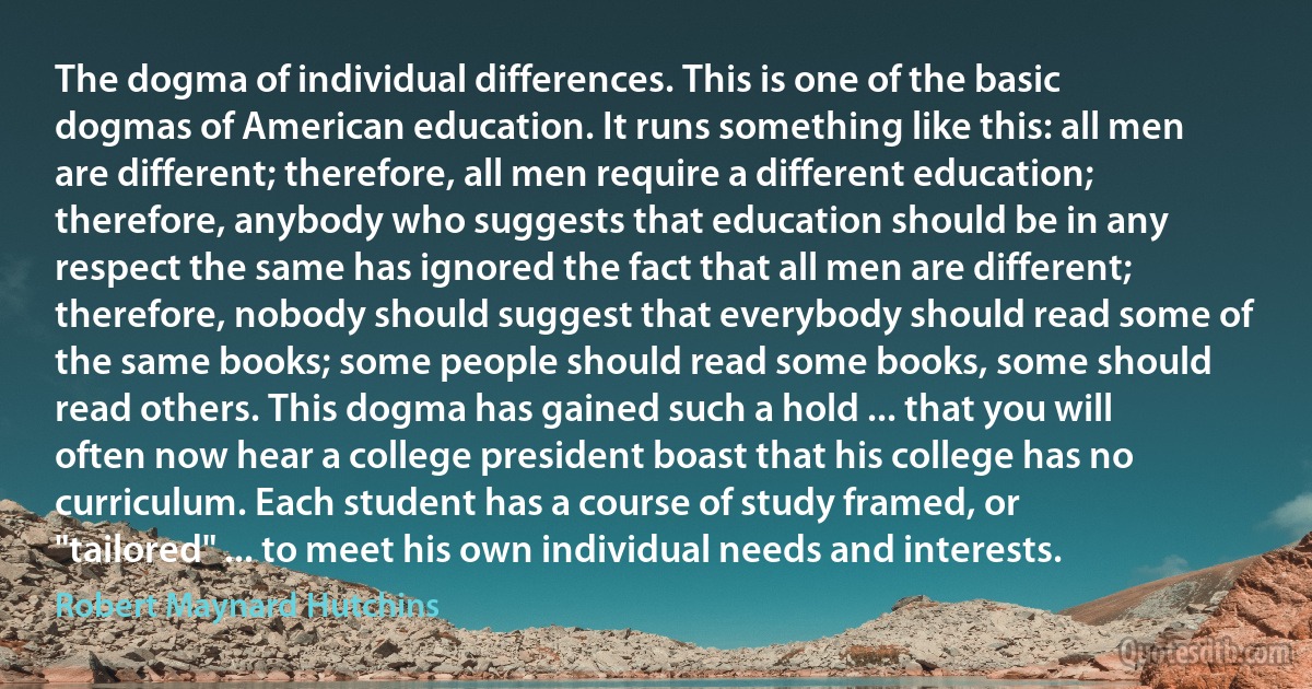 The dogma of individual differences. This is one of the basic dogmas of American education. It runs something like this: all men are different; therefore, all men require a different education; therefore, anybody who suggests that education should be in any respect the same has ignored the fact that all men are different; therefore, nobody should suggest that everybody should read some of the same books; some people should read some books, some should read others. This dogma has gained such a hold ... that you will often now hear a college president boast that his college has no curriculum. Each student has a course of study framed, or "tailored" ... to meet his own individual needs and interests. (Robert Maynard Hutchins)