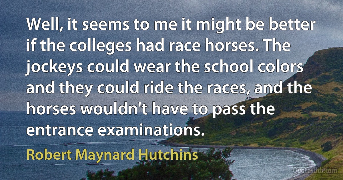 Well, it seems to me it might be better if the colleges had race horses. The jockeys could wear the school colors and they could ride the races, and the horses wouldn't have to pass the entrance examinations. (Robert Maynard Hutchins)