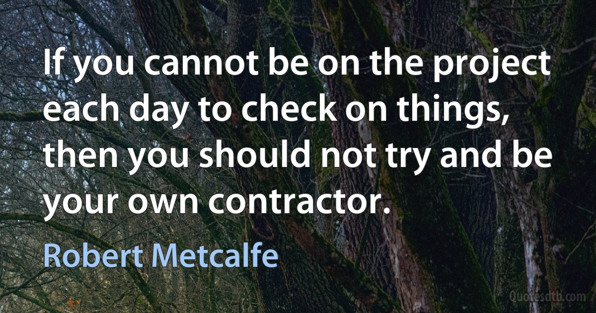 If you cannot be on the project each day to check on things, then you should not try and be your own contractor. (Robert Metcalfe)