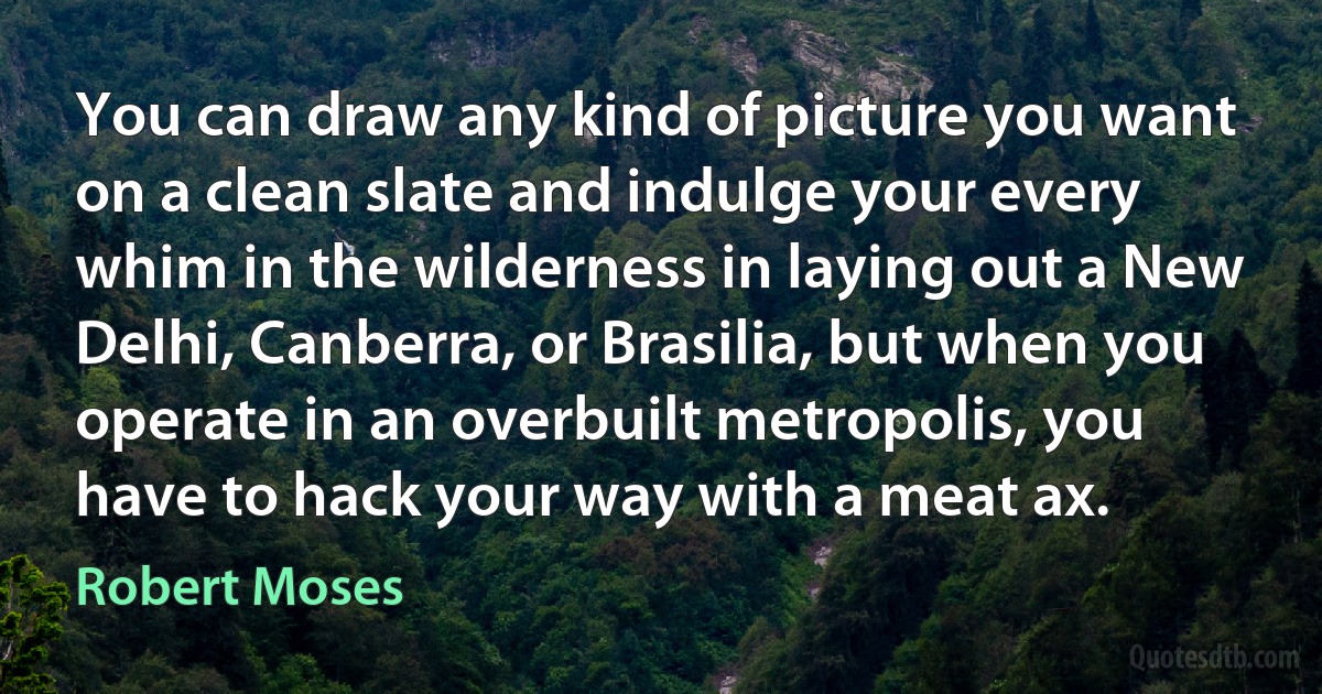 You can draw any kind of picture you want on a clean slate and indulge your every whim in the wilderness in laying out a New Delhi, Canberra, or Brasilia, but when you operate in an overbuilt metropolis, you have to hack your way with a meat ax. (Robert Moses)