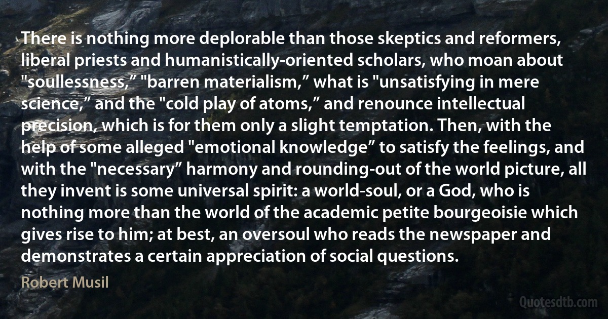 There is nothing more deplorable than those skeptics and reformers, liberal priests and humanistically-oriented scholars, who moan about "soullessness,” "barren materialism,” what is "unsatisfying in mere science,” and the "cold play of atoms,” and renounce intellectual precision, which is for them only a slight temptation. Then, with the help of some alleged "emotional knowledge” to satisfy the feelings, and with the "necessary” harmony and rounding-out of the world picture, all they invent is some universal spirit: a world-soul, or a God, who is nothing more than the world of the academic petite bourgeoisie which gives rise to him; at best, an oversoul who reads the newspaper and demonstrates a certain appreciation of social questions. (Robert Musil)