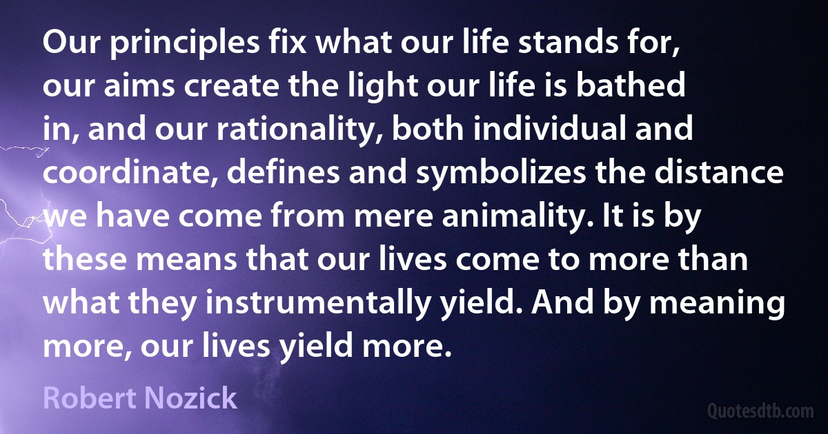 Our principles fix what our life stands for, our aims create the light our life is bathed in, and our rationality, both individual and coordinate, defines and symbolizes the distance we have come from mere animality. It is by these means that our lives come to more than what they instrumentally yield. And by meaning more, our lives yield more. (Robert Nozick)