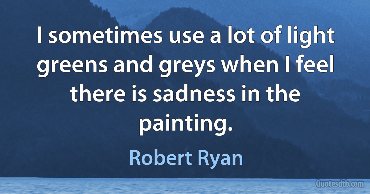 I sometimes use a lot of light greens and greys when I feel there is sadness in the painting. (Robert Ryan)