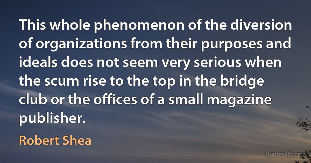 This whole phenomenon of the diversion of organizations from their purposes and ideals does not seem very serious when the scum rise to the top in the bridge club or the offices of a small magazine publisher. (Robert Shea)