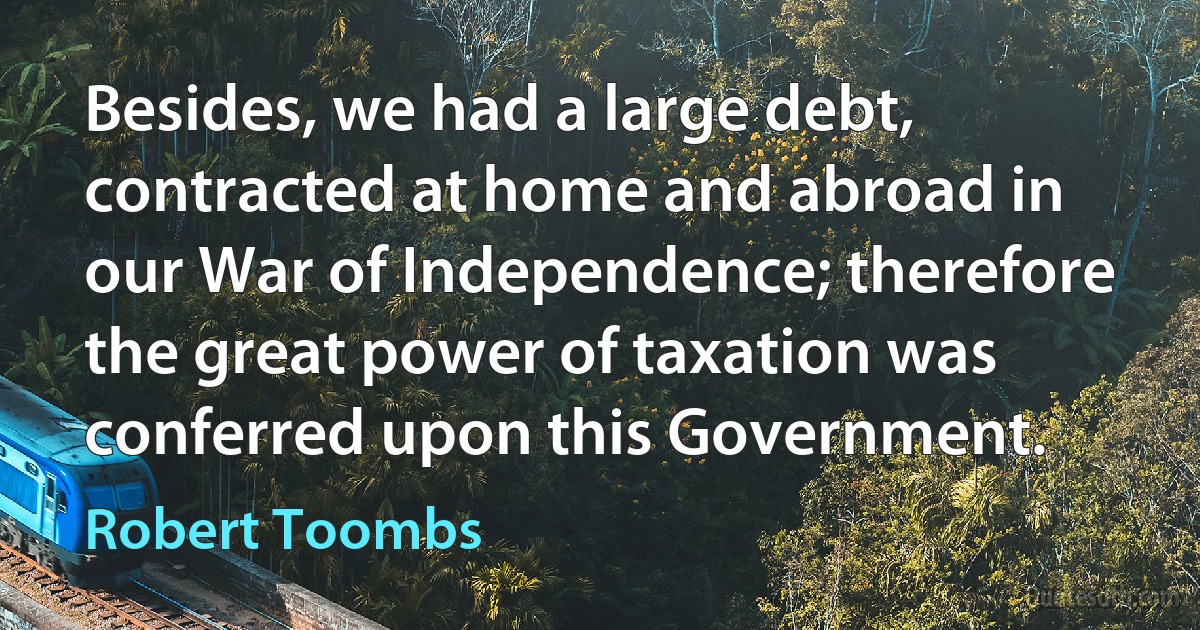 Besides, we had a large debt, contracted at home and abroad in our War of Independence; therefore the great power of taxation was conferred upon this Government. (Robert Toombs)