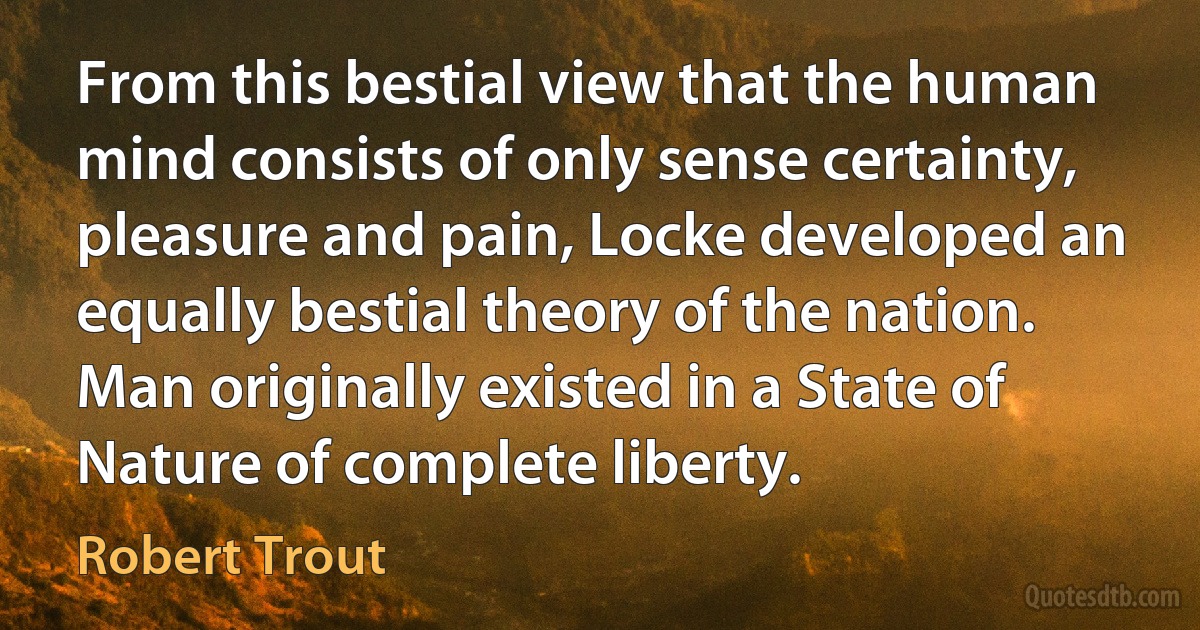 From this bestial view that the human mind consists of only sense certainty, pleasure and pain, Locke developed an equally bestial theory of the nation. Man originally existed in a State of Nature of complete liberty. (Robert Trout)