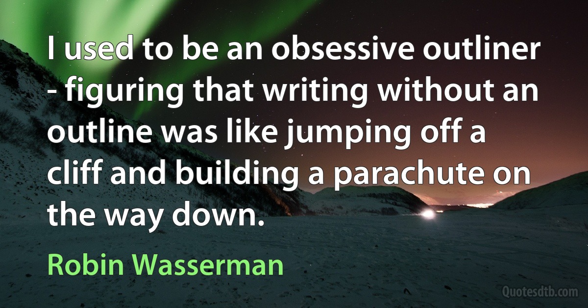 I used to be an obsessive outliner - figuring that writing without an outline was like jumping off a cliff and building a parachute on the way down. (Robin Wasserman)