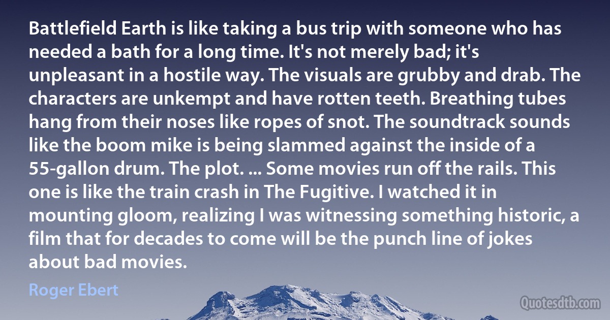 Battlefield Earth is like taking a bus trip with someone who has needed a bath for a long time. It's not merely bad; it's unpleasant in a hostile way. The visuals are grubby and drab. The characters are unkempt and have rotten teeth. Breathing tubes hang from their noses like ropes of snot. The soundtrack sounds like the boom mike is being slammed against the inside of a 55-gallon drum. The plot. ... Some movies run off the rails. This one is like the train crash in The Fugitive. I watched it in mounting gloom, realizing I was witnessing something historic, a film that for decades to come will be the punch line of jokes about bad movies. (Roger Ebert)