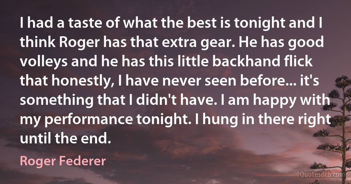 I had a taste of what the best is tonight and I think Roger has that extra gear. He has good volleys and he has this little backhand flick that honestly, I have never seen before... it's something that I didn't have. I am happy with my performance tonight. I hung in there right until the end. (Roger Federer)