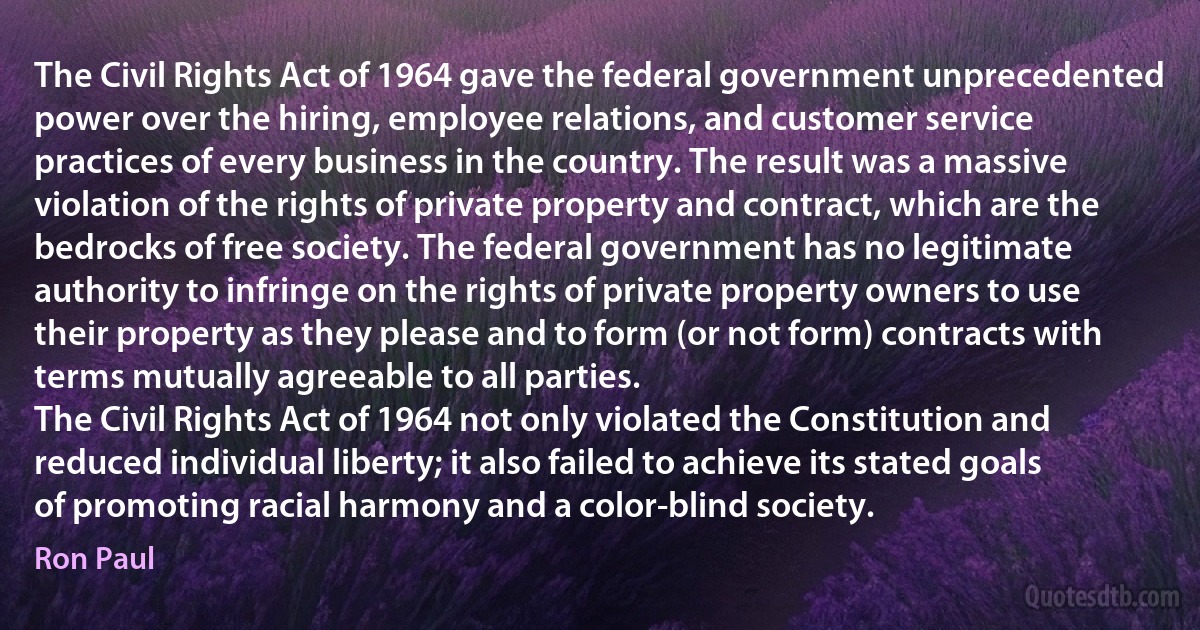 The Civil Rights Act of 1964 gave the federal government unprecedented power over the hiring, employee relations, and customer service practices of every business in the country. The result was a massive violation of the rights of private property and contract, which are the bedrocks of free society. The federal government has no legitimate authority to infringe on the rights of private property owners to use their property as they please and to form (or not form) contracts with terms mutually agreeable to all parties.
The Civil Rights Act of 1964 not only violated the Constitution and reduced individual liberty; it also failed to achieve its stated goals of promoting racial harmony and a color-blind society. (Ron Paul)