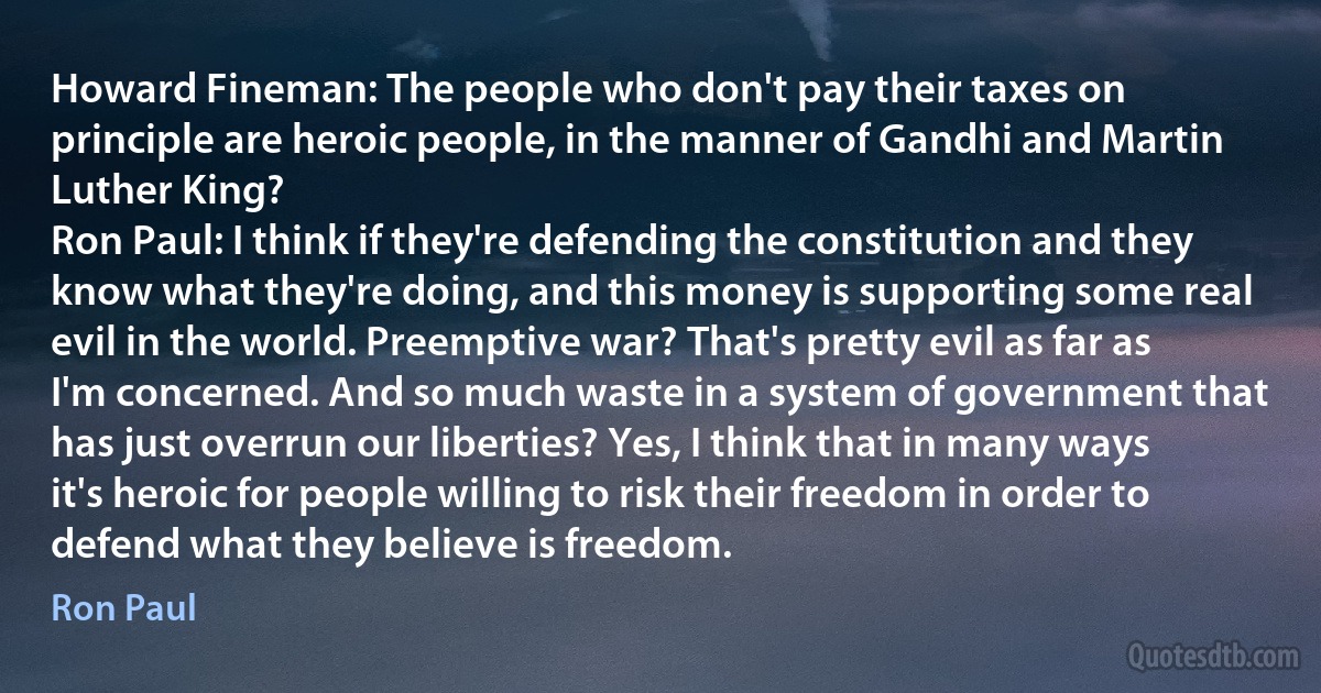 Howard Fineman: The people who don't pay their taxes on principle are heroic people, in the manner of Gandhi and Martin Luther King?
Ron Paul: I think if they're defending the constitution and they know what they're doing, and this money is supporting some real evil in the world. Preemptive war? That's pretty evil as far as I'm concerned. And so much waste in a system of government that has just overrun our liberties? Yes, I think that in many ways it's heroic for people willing to risk their freedom in order to defend what they believe is freedom. (Ron Paul)