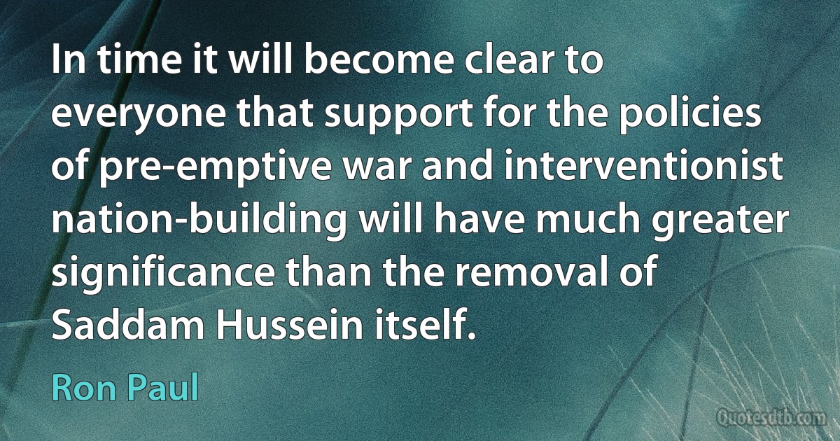 In time it will become clear to everyone that support for the policies of pre-emptive war and interventionist nation-building will have much greater significance than the removal of Saddam Hussein itself. (Ron Paul)