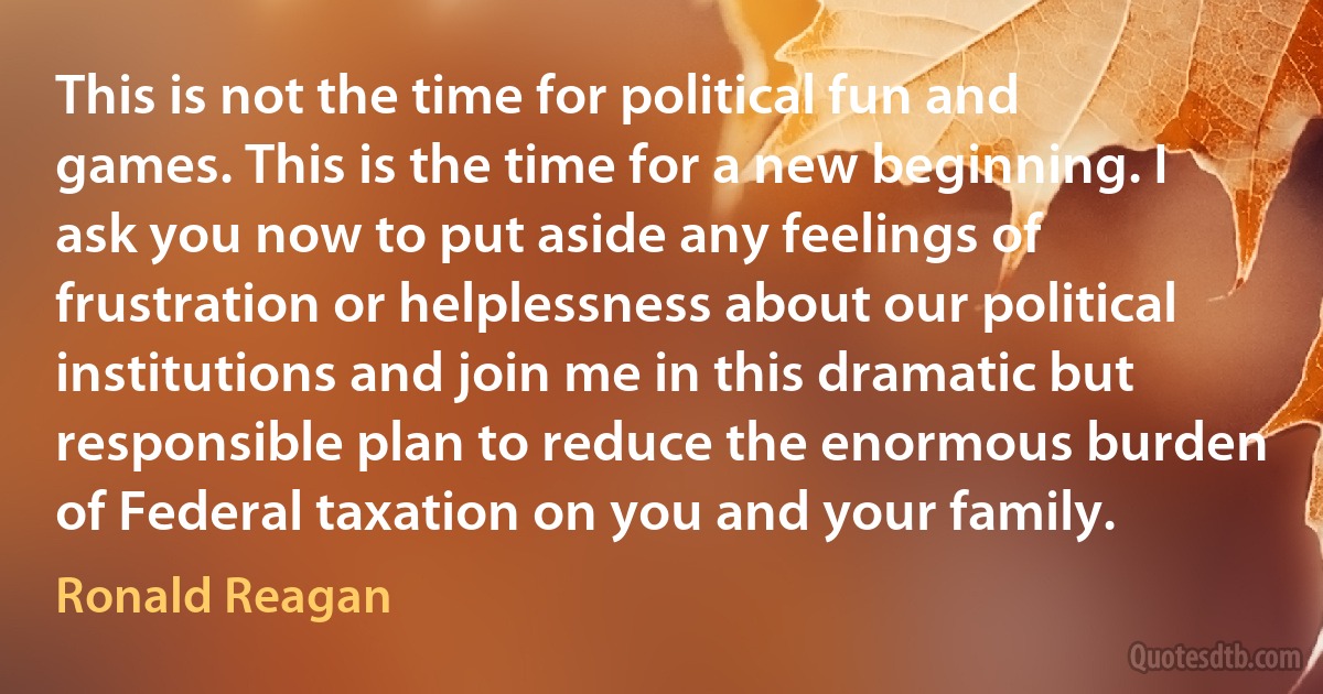 This is not the time for political fun and games. This is the time for a new beginning. I ask you now to put aside any feelings of frustration or helplessness about our political institutions and join me in this dramatic but responsible plan to reduce the enormous burden of Federal taxation on you and your family. (Ronald Reagan)