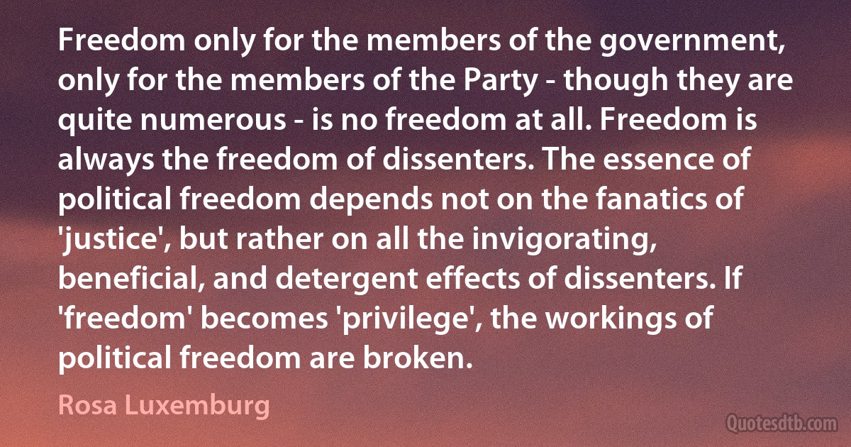 Freedom only for the members of the government, only for the members of the Party - though they are quite numerous - is no freedom at all. Freedom is always the freedom of dissenters. The essence of political freedom depends not on the fanatics of 'justice', but rather on all the invigorating, beneficial, and detergent effects of dissenters. If 'freedom' becomes 'privilege', the workings of political freedom are broken. (Rosa Luxemburg)