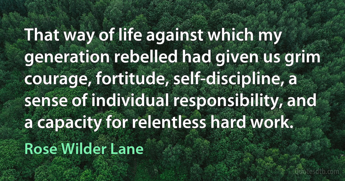 That way of life against which my generation rebelled had given us grim courage, fortitude, self-discipline, a sense of individual responsibility, and a capacity for relentless hard work. (Rose Wilder Lane)