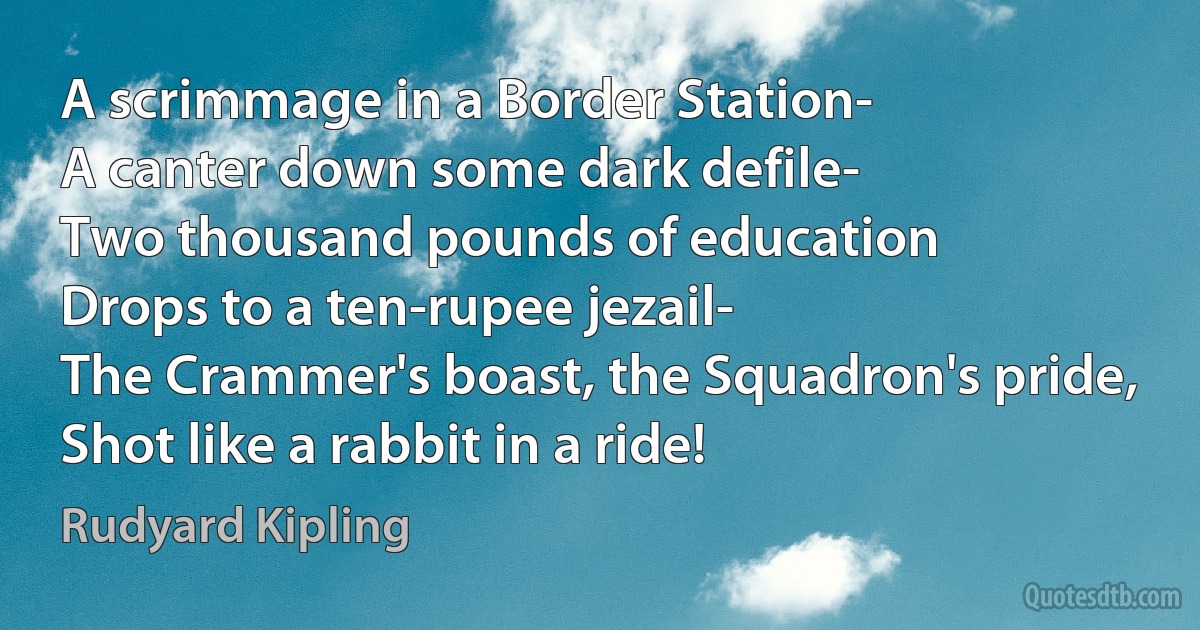 A scrimmage in a Border Station-
A canter down some dark defile-
Two thousand pounds of education
Drops to a ten-rupee jezail-
The Crammer's boast, the Squadron's pride,
Shot like a rabbit in a ride! (Rudyard Kipling)