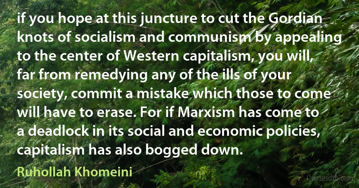 if you hope at this juncture to cut the Gordian knots of socialism and communism by appealing to the center of Western capitalism, you will, far from remedying any of the ills of your society, commit a mistake which those to come will have to erase. For if Marxism has come to a deadlock in its social and economic policies, capitalism has also bogged down. (Ruhollah Khomeini)